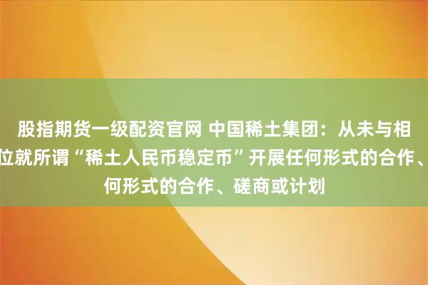 股指期货一级配资官网 中国稀土集团：从未与相关机构、单位就所谓“稀土人民币稳定币”开展任何形式的合作、磋商或计划