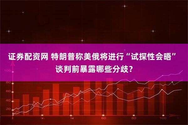 证券配资网 特朗普称美俄将进行“试探性会晤” 谈判前暴露哪些分歧？