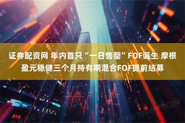 证券配资网 年内首只“一日售罄”FOF诞生 摩根盈元稳健三个月持有期混合FOF提前结募