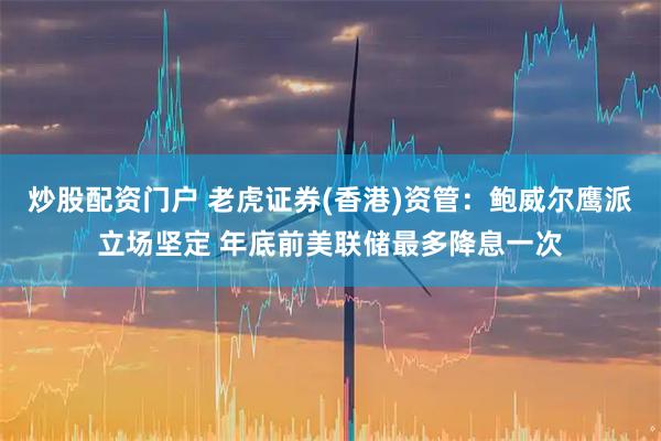 炒股配资门户 老虎证券(香港)资管：鲍威尔鹰派立场坚定 年底前美联储最多降息一次