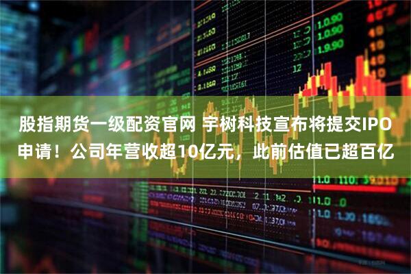 股指期货一级配资官网 宇树科技宣布将提交IPO申请！公司年营收超10亿元，此前估值已超百亿