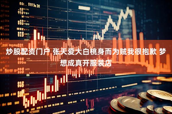炒股配资门户 张天爱大白桃身而为贼我很抱歉 梦想成真开服装店