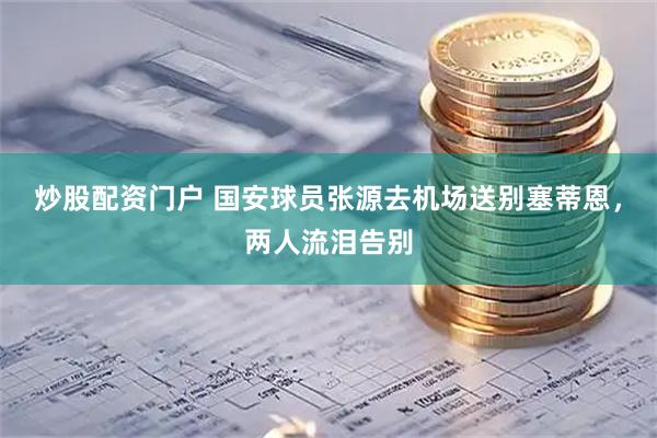 炒股配资门户 国安球员张源去机场送别塞蒂恩，两人流泪告别