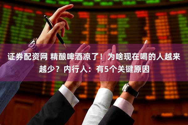 证券配资网 精酿啤酒凉了！为啥现在喝的人越来越少？内行人：有5个关键原因