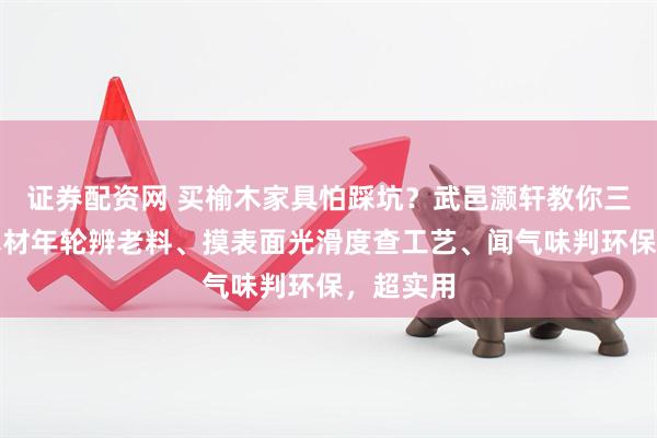 证券配资网 买榆木家具怕踩坑？武邑灏轩教你三招：看木材年轮辨老料、摸表面光滑度查工艺、闻气味判环保，超实用