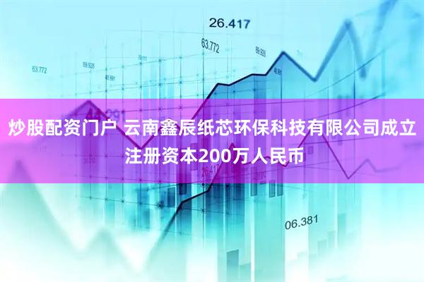 炒股配资门户 云南鑫辰纸芯环保科技有限公司成立 注册资本200万人民币