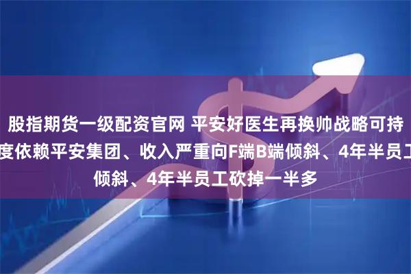 股指期货一级配资官网 平安好医生再换帅战略可持续性存疑 过度依赖平安集团、收入严重向F端B端倾斜、4年半员工砍掉一半多
