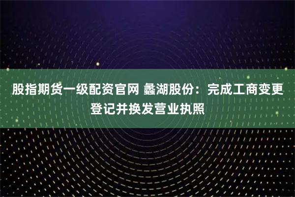 股指期货一级配资官网 蠡湖股份:完成工商变更登记并换发营业执照