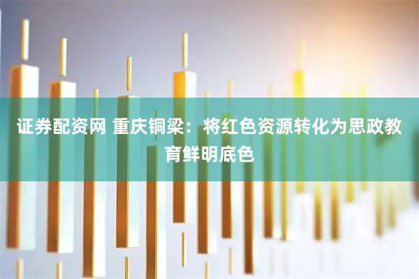 证券配资网 重庆铜梁：将红色资源转化为思政教育鲜明底色