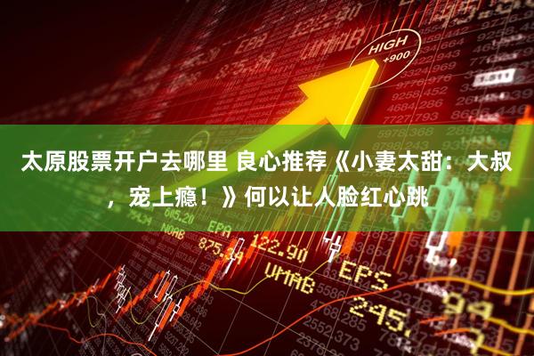 太原股票开户去哪里 良心推荐《小妻太甜：大叔，宠上瘾！》何以让人脸红心跳