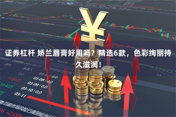 证券杠杆 娇兰唇膏好用吗？精选6款，色彩绚丽持久滋润！