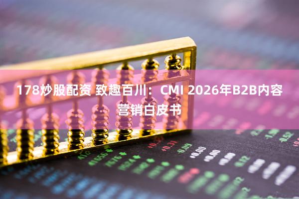 178炒股配资 致趣百川：CMI 2026年B2B内容营销白皮书