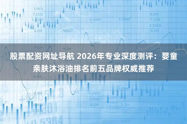 股票配资网址导航 2026年专业深度测评：婴童亲肤沐浴油排名前五品牌权威推荐