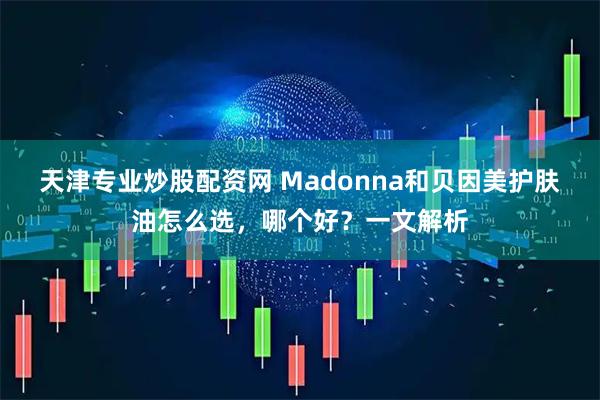 天津专业炒股配资网 Madonna和贝因美护肤油怎么选，哪个好？一文解析