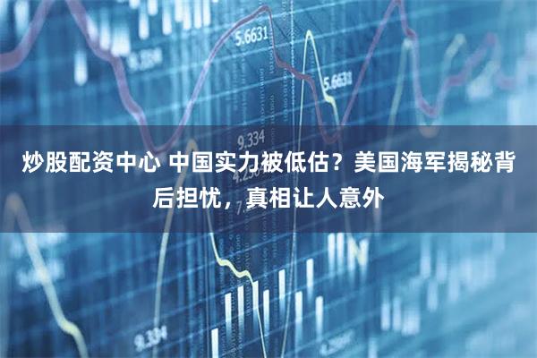 炒股配资中心 中国实力被低估?美国海军揭秘背后担忧,真相让人意外