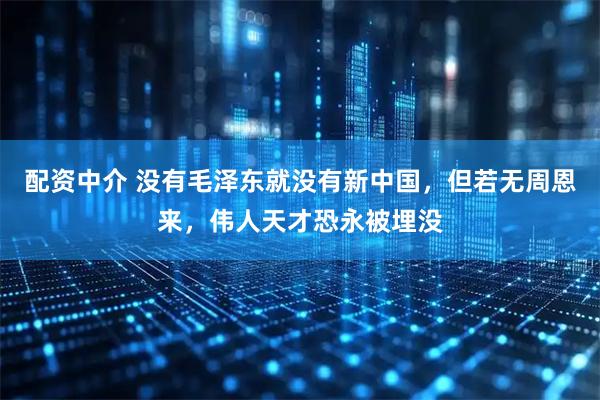 配资中介 没有毛泽东就没有新中国，但若无周恩来，伟人天才恐永被埋没