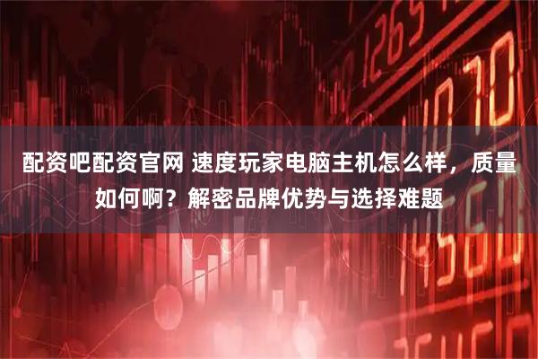 配资吧配资官网 速度玩家电脑主机怎么样，质量如何啊？解密品牌优势与选择难题