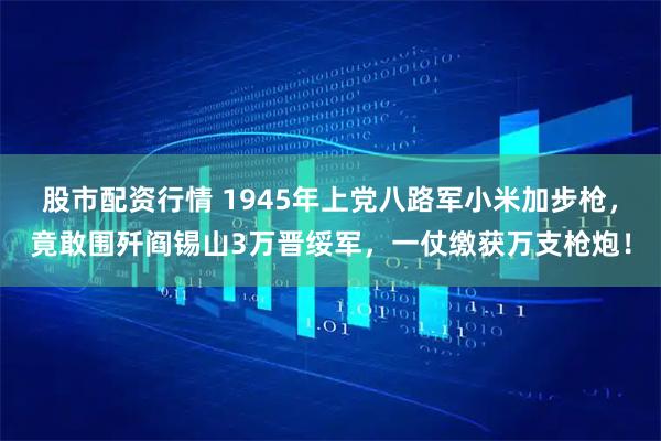 股市配资行情 1945年上党八路军小米加步枪,竟敢围歼阎锡山3万晋绥军,一仗缴获万支枪炮!