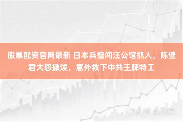 股票配资官网最新 日本兵擅闯汪公馆抓人，陈璧君大怒撒泼，意外救下中共王牌特工