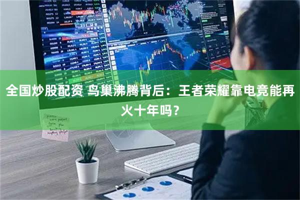 全国炒股配资 鸟巢沸腾背后：王者荣耀靠电竞能再火十年吗？