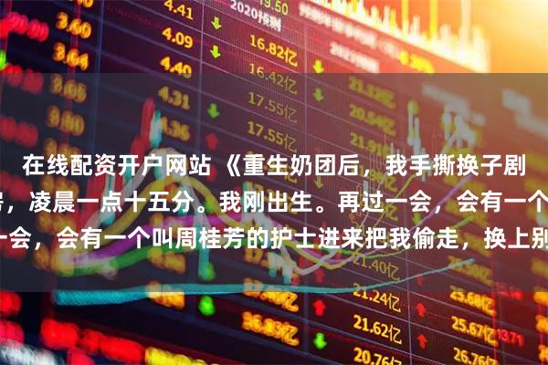 在线配资开户网站 《重生奶团后，我手撕换子剧本》周桂芳林美珍 产房，凌晨一点十五分。我刚出生。再过一会，会有一个叫周桂芳的护士进来把我偷走，换上别人家的孩子。