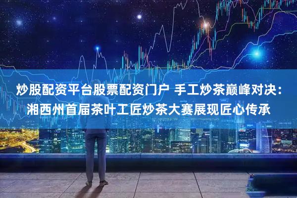 炒股配资平台股票配资门户 手工炒茶巅峰对决：湘西州首届茶叶工匠炒茶大赛展现匠心传承