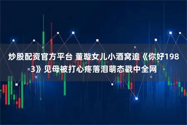 炒股配资官方平台 董璇女儿小酒窝追《你好1983》见母被打心疼落泪萌态戳中全网