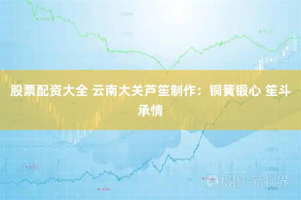 股票配资大全 云南大关芦笙制作：铜簧锻心 笙斗承情