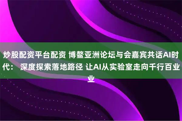 炒股配资平台配资 博鳌亚洲论坛与会嘉宾共话AI时代： 深度探索落地路径 让AI从实验室走向千行百业