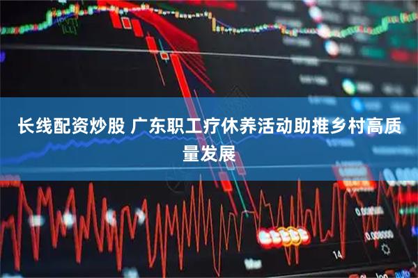 长线配资炒股 广东职工疗休养活动助推乡村高质量发展