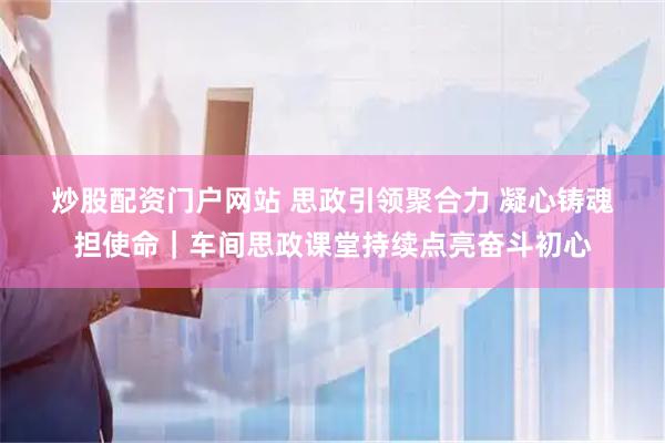 炒股配资门户网站 思政引领聚合力 凝心铸魂担使命｜车间思政课堂持续点亮奋斗初心
