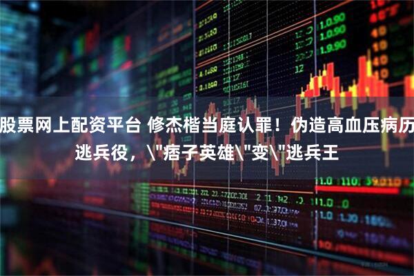 股票网上配资平台 修杰楷当庭认罪！伪造高血压病历逃兵役，