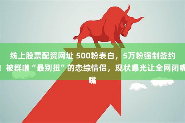 线上股票配资网址 500粉表白，5万粉强制签约！被群嘲“最别扭”的恋综情侣，现状曝光让全网闭嘴