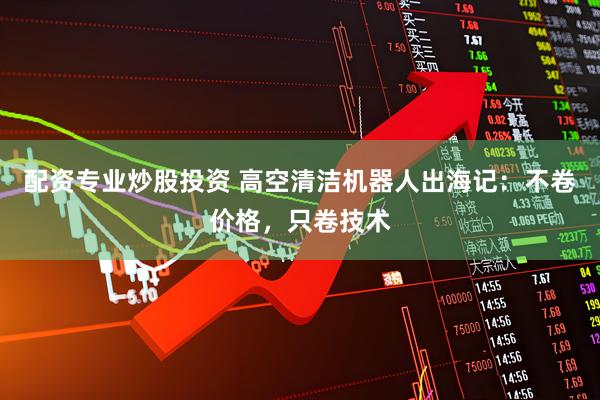 配资专业炒股投资 高空清洁机器人出海记：不卷价格，只卷技术