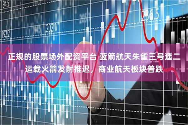正规的股票场外配资平台 蓝箭航天朱雀三号遥二运载火箭发射推迟，商业航天板块普跌