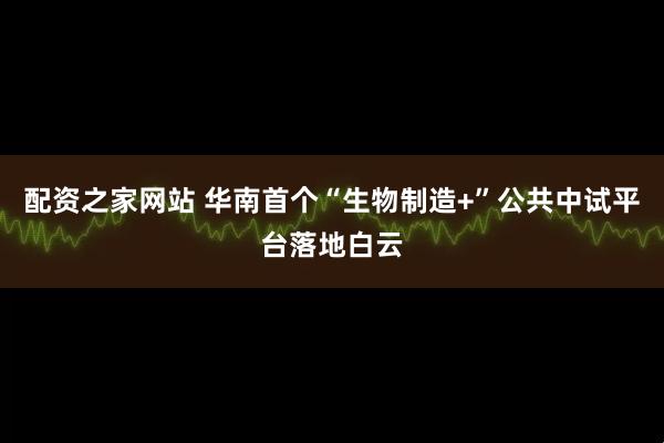 配资之家网站 华南首个“生物制造+”公共中试平台落地白云